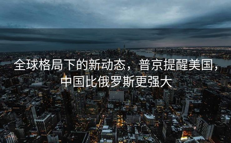 全球格局下的新动态，普京提醒美国，中国比俄罗斯更强大