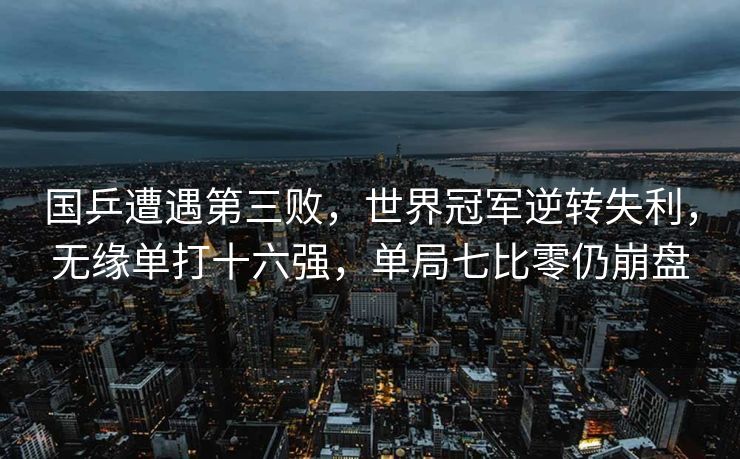 国乒遭遇第三败，世界冠军逆转失利，无缘单打十六强，单局七比零仍崩盘