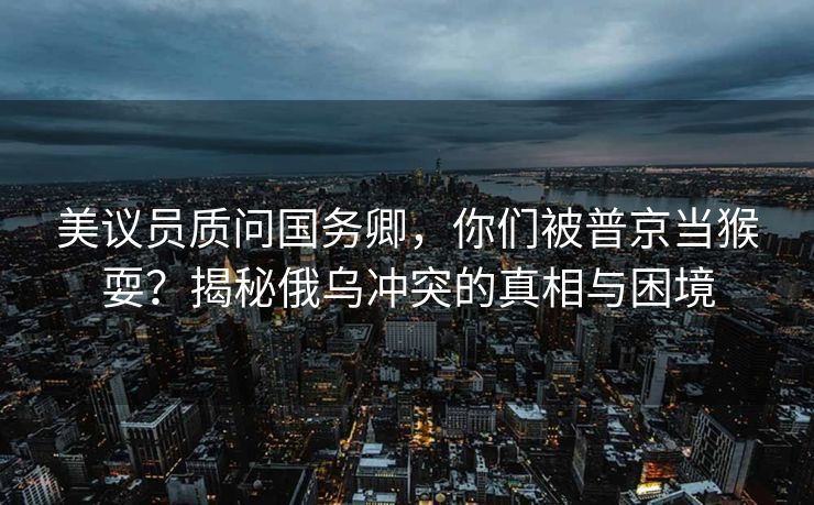 美议员质问国务卿，你们被普京当猴耍？揭秘俄乌冲突的真相与困境
