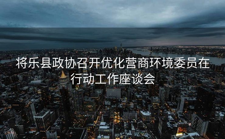 将乐县政协召开优化营商环境委员在行动工作座谈会