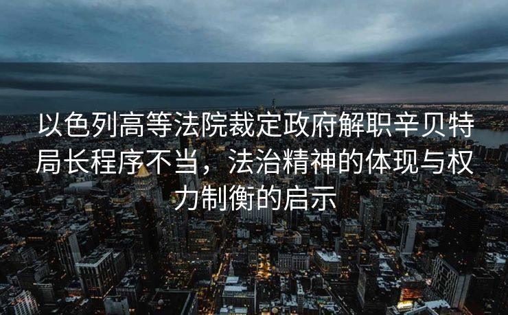 以色列高等法院裁定政府解职辛贝特局长程序不当，法治精神的体现与权力制衡的启示