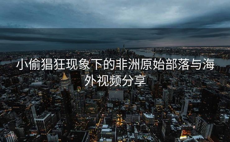 小偷猖狂现象下的非洲原始部落与海外视频分享