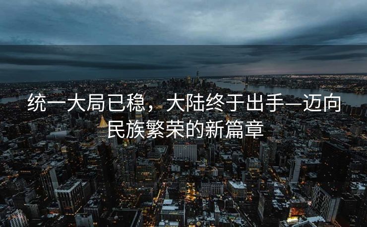 统一大局已稳，大陆终于出手—迈向民族繁荣的新篇章