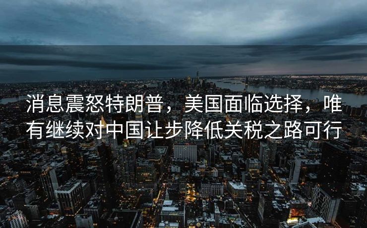 消息震怒特朗普，美国面临选择，唯有继续对中国让步降低关税之路可行