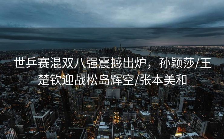 世乒赛混双八强震撼出炉，孙颖莎/王楚钦迎战松岛辉空/张本美和