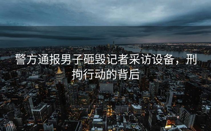 警方通报男子砸毁记者采访设备，刑拘行动的背后