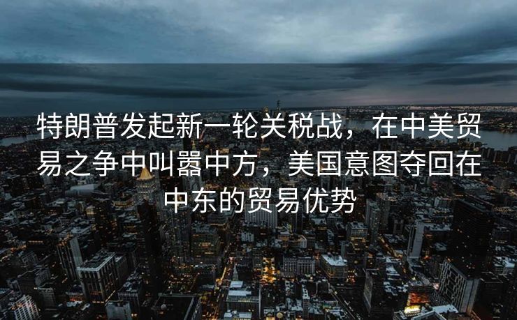 特朗普发起新一轮关税战，在中美贸易之争中叫嚣中方，美国意图夺回在中东的贸易优势