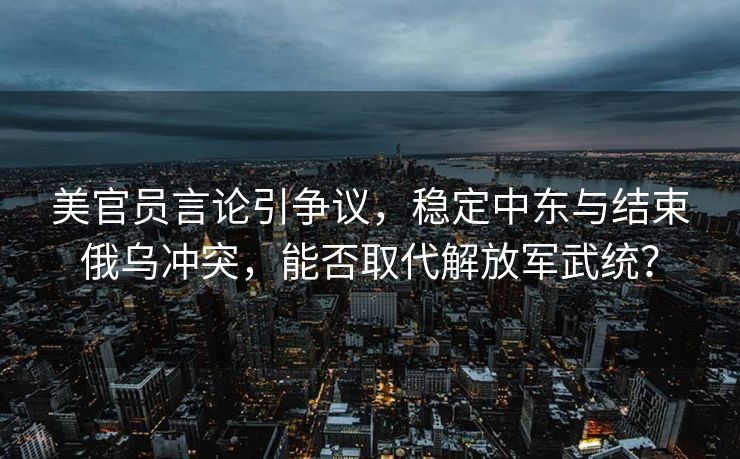 美官员言论引争议，稳定中东与结束俄乌冲突，能否取代解放军武统？