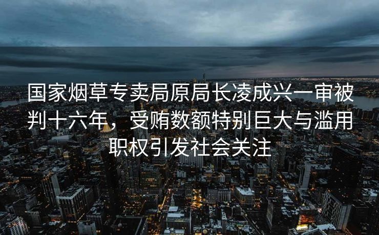 国家烟草专卖局原局长凌成兴一审被判十六年，受贿数额特别巨大与滥用职权引发社会关注