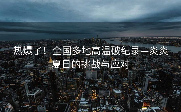 热爆了！全国多地高温破纪录—炎炎夏日的挑战与应对