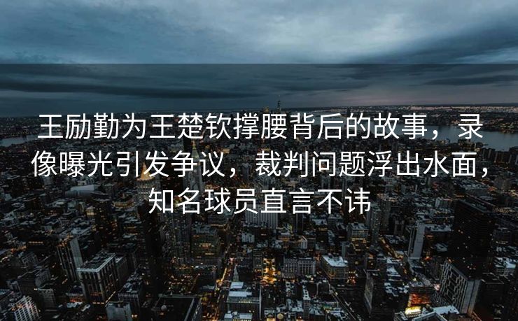王励勤为王楚钦撑腰背后的故事，录像曝光引发争议，裁判问题浮出水面，知名球员直言不讳