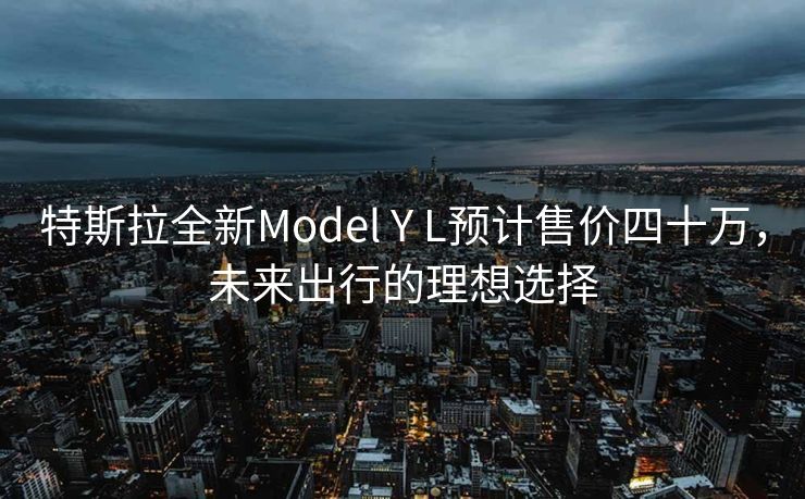 特斯拉全新Model Y L预计售价四十万，未来出行的理想选择