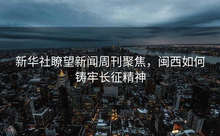 新华社瞭望新闻周刊聚焦，闽西如何铸牢长征精神