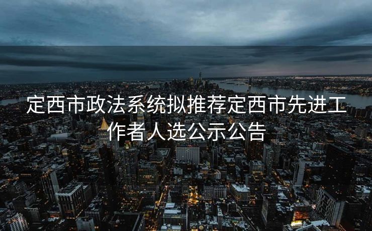 定西市政法系统拟推荐定西市先进工作者人选公示公告