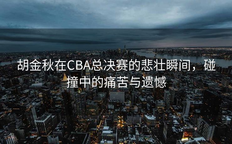 胡金秋在CBA总决赛的悲壮瞬间，碰撞中的痛苦与遗憾