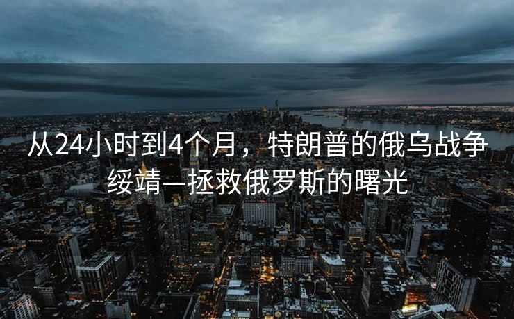 从24小时到4个月，特朗普的俄乌战争绥靖—拯救俄罗斯的曙光