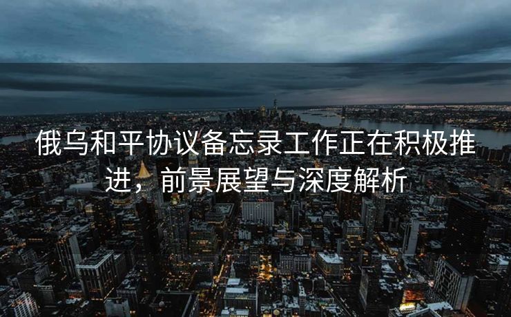 俄乌和平协议备忘录工作正在积极推进，前景展望与深度解析