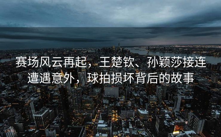 赛场风云再起，王楚钦、孙颖莎接连遭遇意外，球拍损坏背后的故事