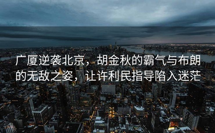 广厦逆袭北京，胡金秋的霸气与布朗的无敌之姿，让许利民指导陷入迷茫