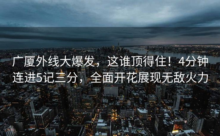 广厦外线大爆发，这谁顶得住！4分钟连进5记三分，全面开花展现无敌火力