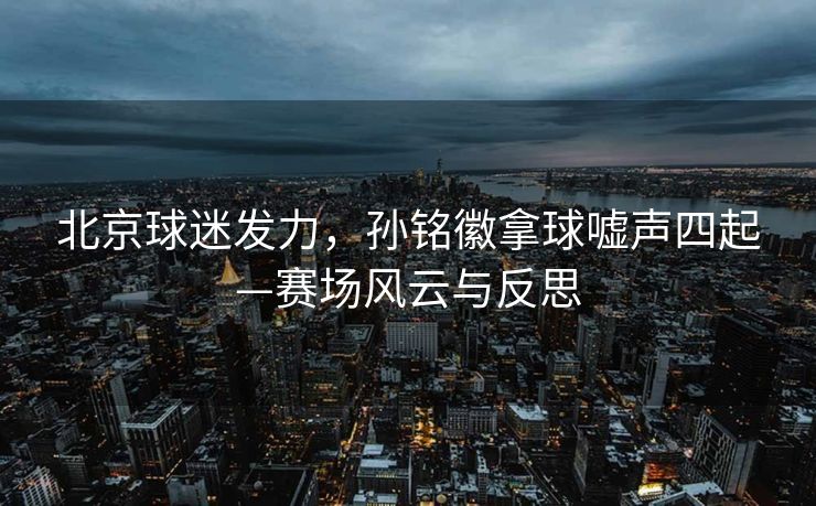 北京球迷发力，孙铭徽拿球嘘声四起—赛场风云与反思
