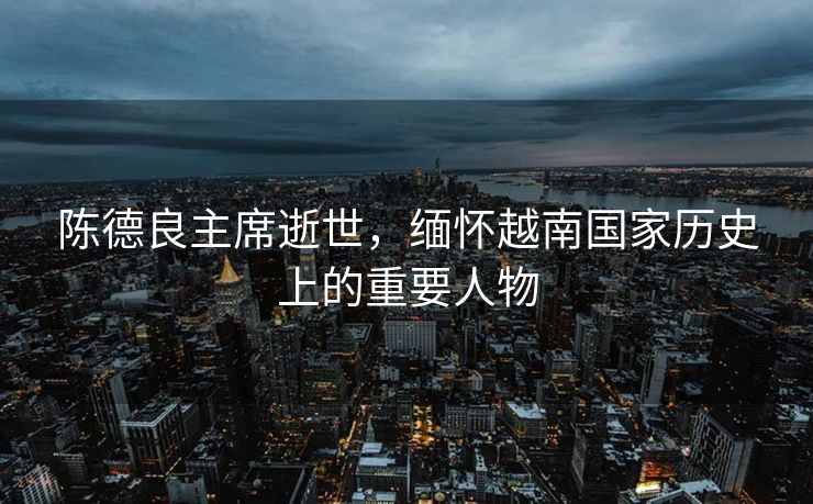 陈德良主席逝世，缅怀越南国家历史上的重要人物