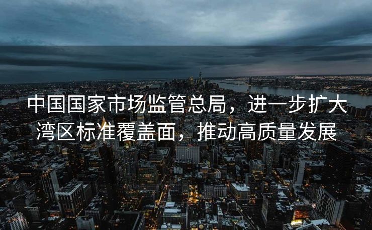 中国国家市场监管总局，进一步扩大湾区标准覆盖面，推动高质量发展