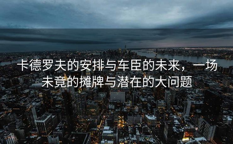 卡德罗夫的安排与车臣的未来，一场未竟的摊牌与潜在的大问题