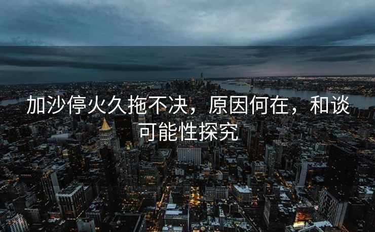加沙停火久拖不决，原因何在，和谈可能性探究