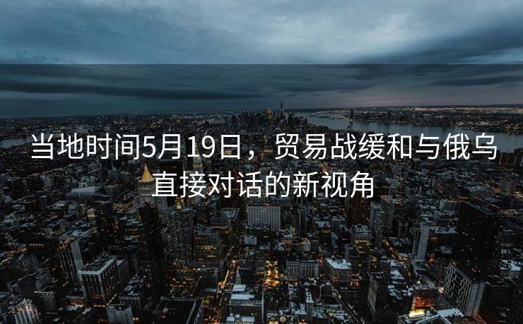 当地时间5月19日，贸易战缓和与俄乌直接对话的新视角