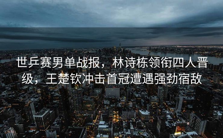 世乒赛男单战报，林诗栋领衔四人晋级，王楚钦冲击首冠遭遇强劲宿敌