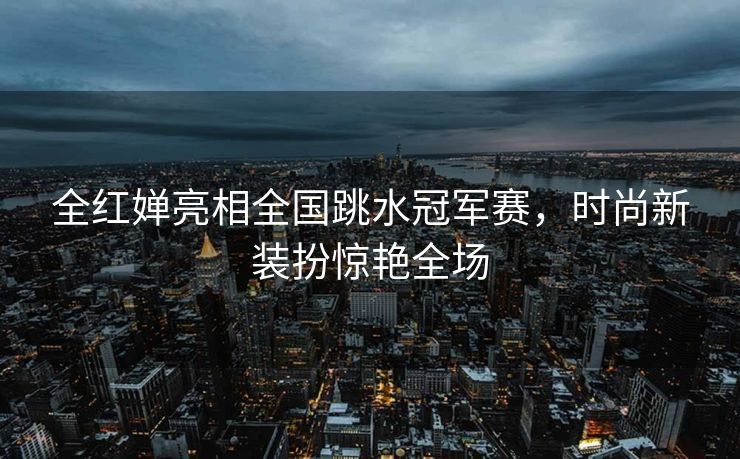 全红婵亮相全国跳水冠军赛，时尚新装扮惊艳全场