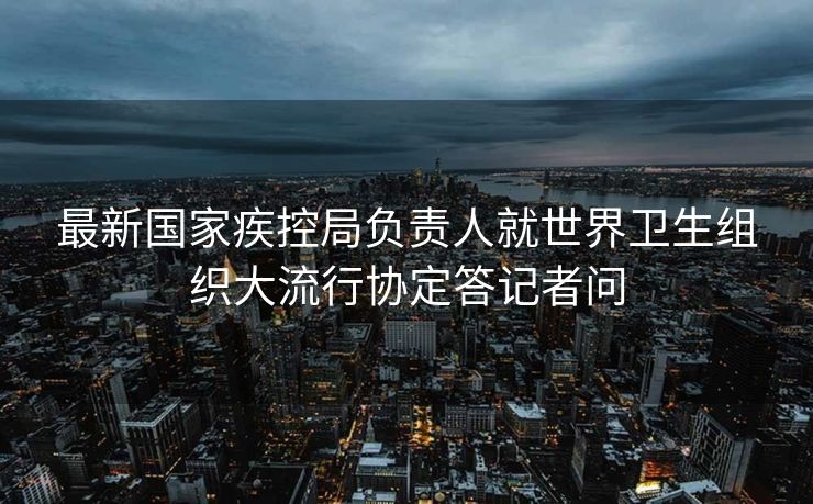 最新国家疾控局负责人就世界卫生组织大流行协定答记者问