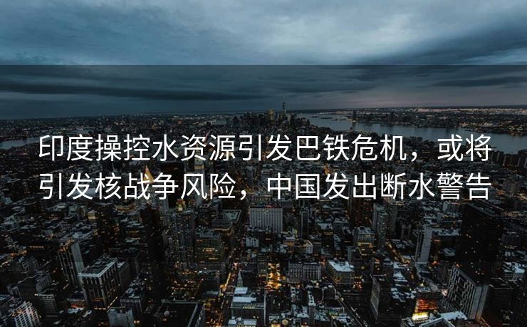 印度操控水资源引发巴铁危机，或将引发核战争风险，中国发出断水警告