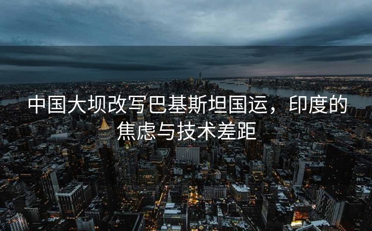 中国大坝改写巴基斯坦国运，印度的焦虑与技术差距