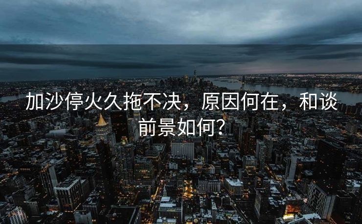 加沙停火久拖不决，原因何在，和谈前景如何？