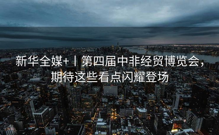 新华全媒+丨第四届中非经贸博览会，期待这些看点闪耀登场