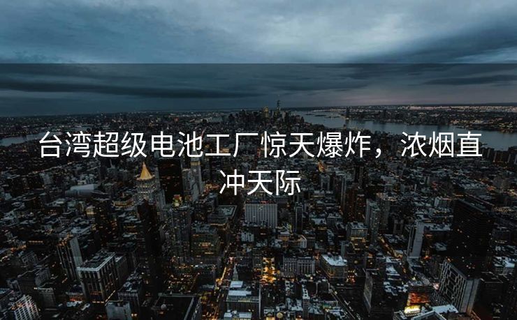 台湾超级电池工厂惊天爆炸，浓烟直冲天际