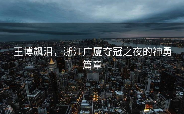 王博飙泪，浙江广厦夺冠之夜的神勇篇章