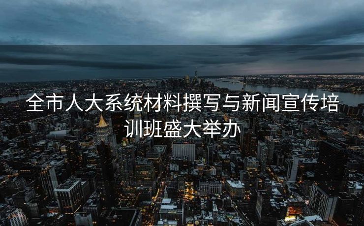 全市人大系统材料撰写与新闻宣传培训班盛大举办