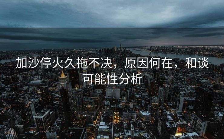加沙停火久拖不决，原因何在，和谈可能性分析