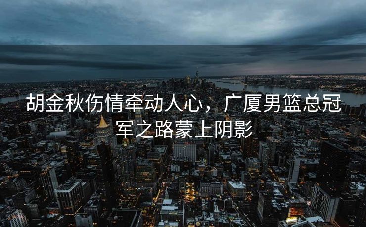 胡金秋伤情牵动人心，广厦男篮总冠军之路蒙上阴影