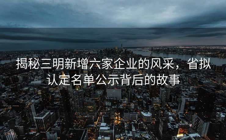 揭秘三明新增六家企业的风采，省拟认定名单公示背后的故事