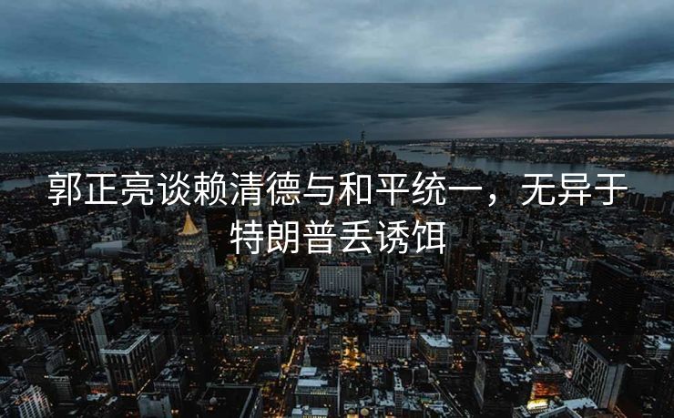 郭正亮谈赖清德与和平统一，无异于特朗普丢诱饵