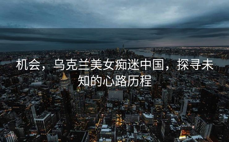 机会，乌克兰美女痴迷中国，探寻未知的心路历程