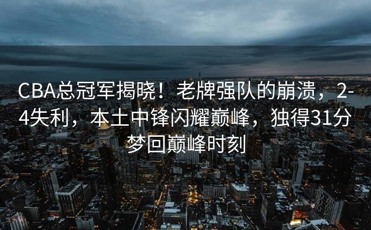 CBA总冠军揭晓！老牌强队的崩溃，2-4失利，本土中锋闪耀巅峰，独得31分梦回巅峰时刻