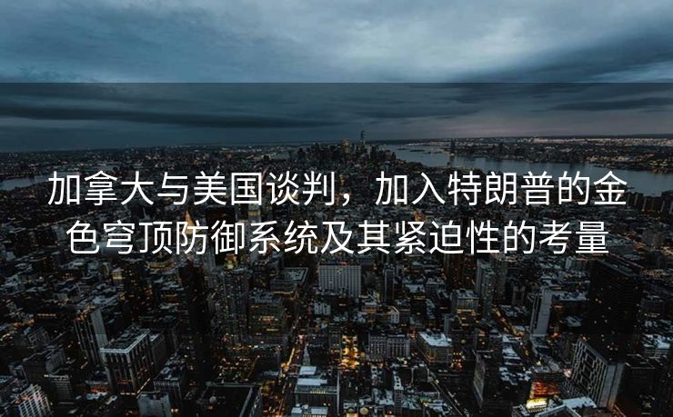 加拿大与美国谈判，加入特朗普的金色穹顶防御系统及其紧迫性的考量