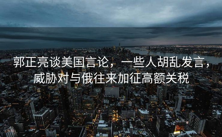 郭正亮谈美国言论，一些人胡乱发言，威胁对与俄往来加征高额关税