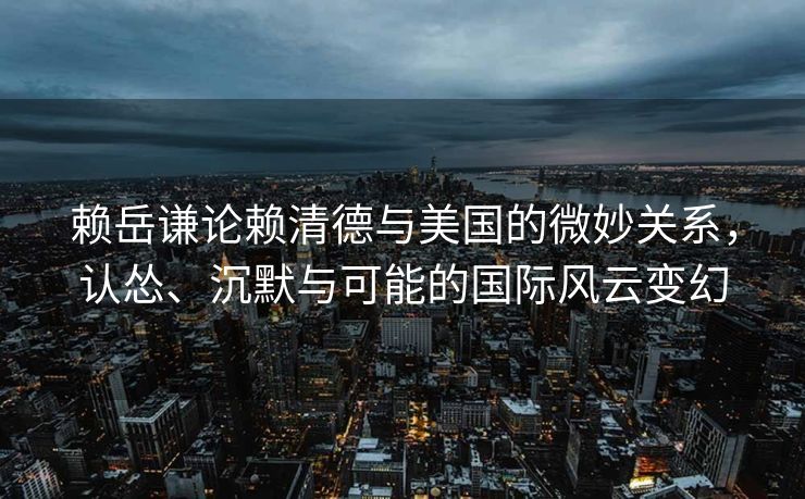 赖岳谦论赖清德与美国的微妙关系，认怂、沉默与可能的国际风云变幻