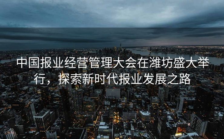 中国报业经营管理大会在潍坊盛大举行，探索新时代报业发展之路